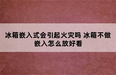 冰箱嵌入式会引起火灾吗 冰箱不做嵌入怎么放好看